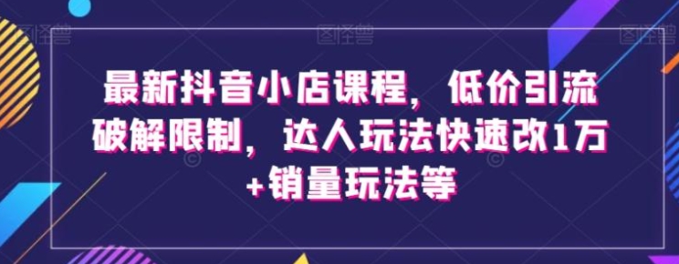 最新抖音小店课程，低价引流破解限制，达人玩法快速改1万+销量玩法等-云际资源网