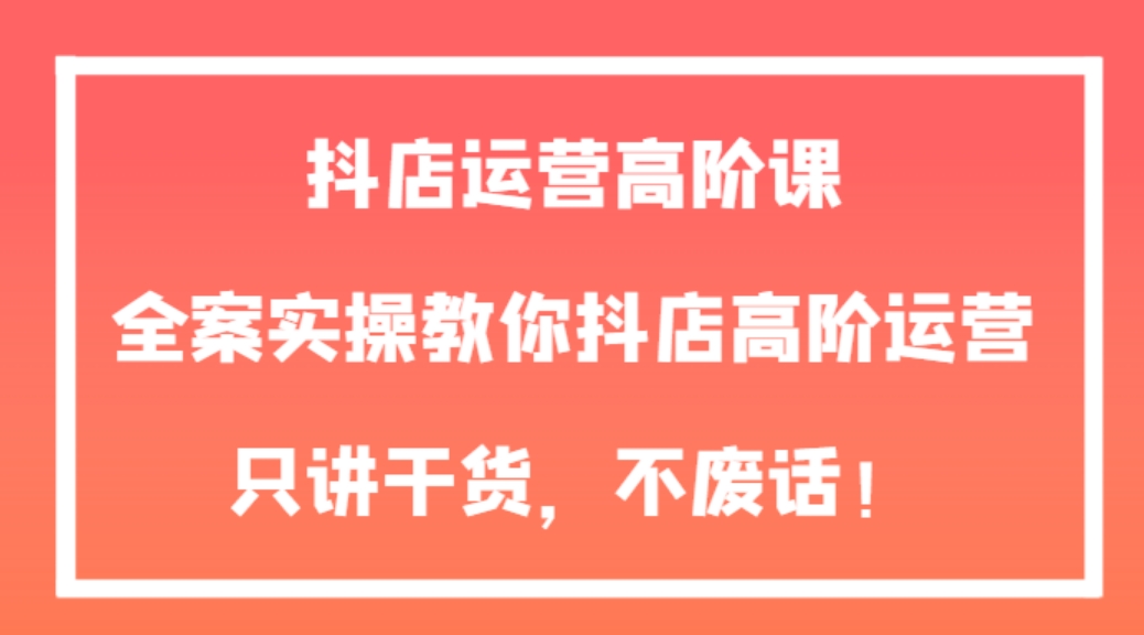 抖店运营高阶课，全案实操教你抖店高阶运营，只讲干货，不废话！-云际资源网
