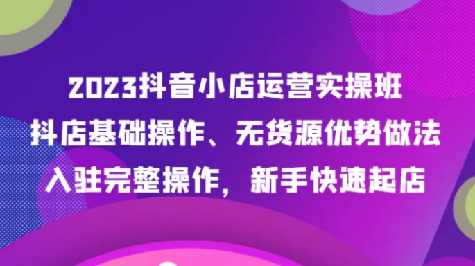 2023抖音小店运营实操班，抖店基础操作、无货源优势做法，入驻完整操作，新手快速起店-云际资源网