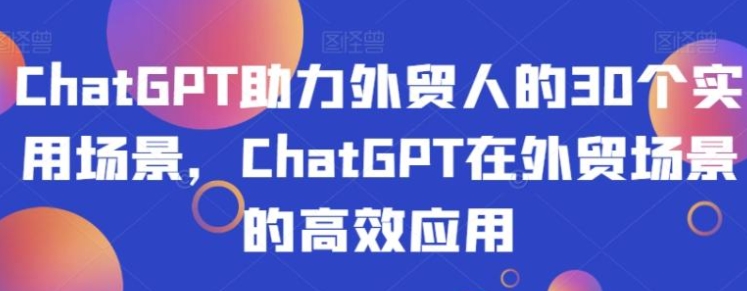 ChatGPT助力外贸人的30个实用场景，ChatGPT在外贸场景的高效应用-云际资源网