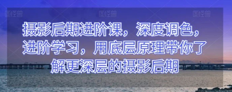 摄影后期进阶课，深度调色，进阶学习，用底层原理带你了解更深层的摄影后期-云际资源网