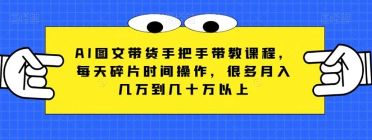 AI图文带货手把手带教课程，每天碎片时间操作，很多月入几万到几十万以上-云际资源网