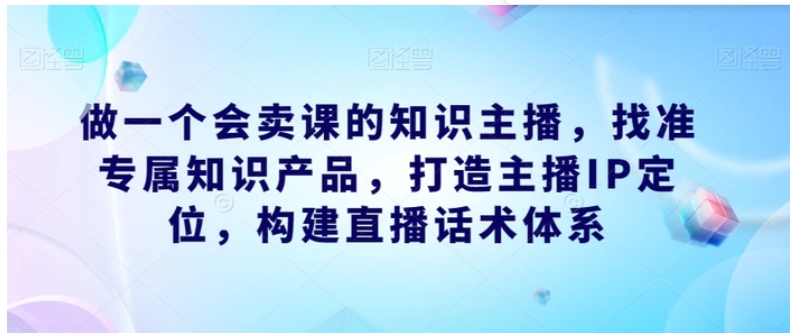 做一个会卖课的知识主播，找准专属知识产品，打造主播IP定位，构建直播话术体系-云际资源网