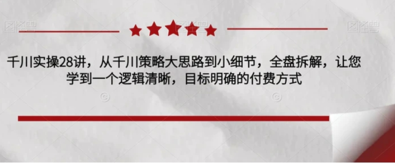 千川实操28讲，从千川策略大思路到小细节，全盘拆解，让您学到一个逻辑清晰，目标明确的付费方式-云际资源网