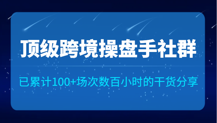 顶级跨境操盘手社群已累计100+场次，数百小时的干货分享！-云际资源网