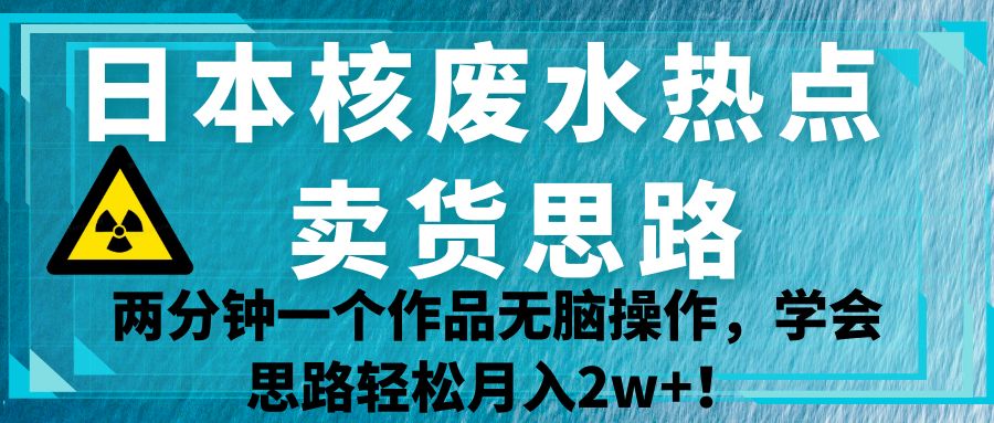 日本核废水热点卖货思路，两分钟一个作品无脑操作，学会思路轻松月入2w+！-云际资源网