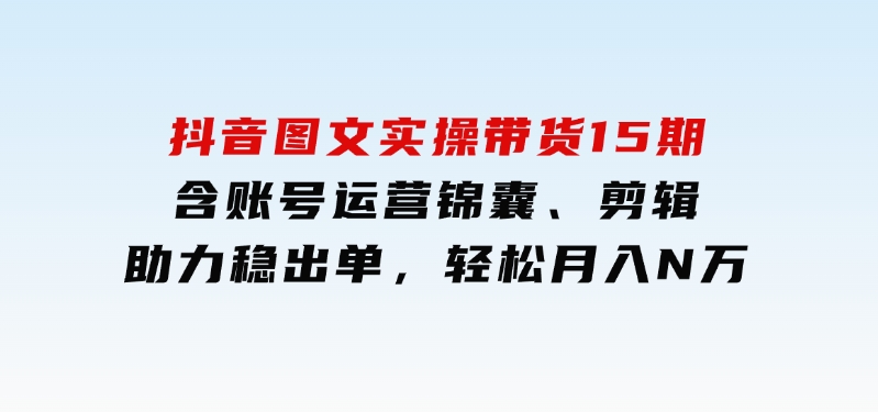 抖音图文实操带货15期，含账号运营锦囊、剪辑，助力稳出单，轻松月入N万-云际资源网