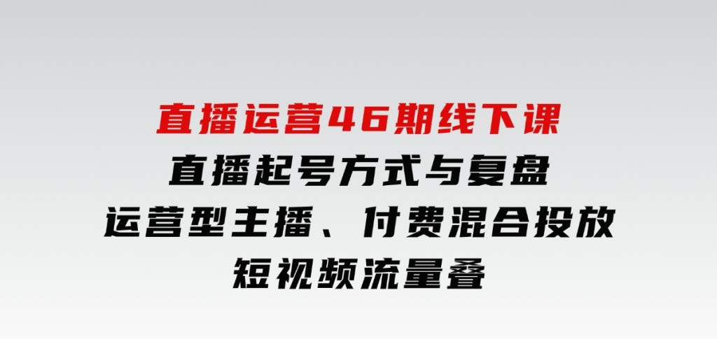 直播运营46期线下课：直播起号方式与复盘、运营型主播、付费混合投放、短视频流量叠-云际资源网