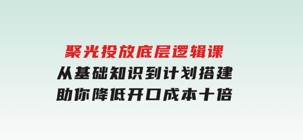 聚光投放底层逻辑课，从基础知识到计划搭建，助你降低开口成本十倍-云际资源网