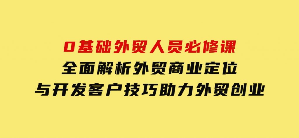 0基础外贸人员必修课：全面解析外贸商业定位与开发客户技巧，助力外贸创业-云际资源网
