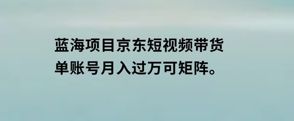 蓝海项目京东短视频带货：单账号月入过万，可矩阵。-云际资源网