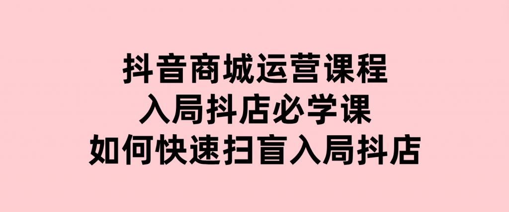 抖音商城运营课程(更新25年1月)，入局抖店必学课，如何快速扫盲入局抖店-云际资源网