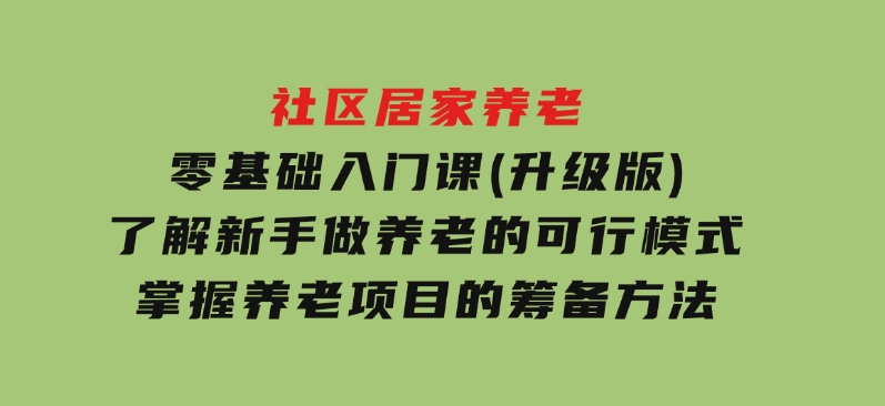 社区居家养老零基础入门课(升级版)了解新手做养老的可行模式，掌握养老项目的筹备方法-云际资源网