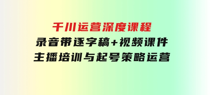 千川运营深度课程，录音带逐字稿+视频课件，主播培训与起号策略，运营-云际资源网
