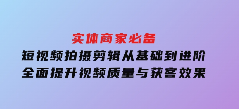 实体商家必备！短视频拍摄剪辑，从基础到进阶全面提升视频质量与获客效果-云际资源网