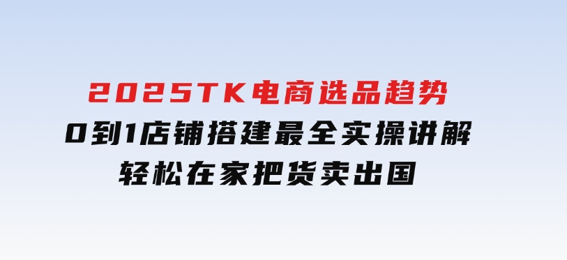 2025TK电商选品趋势0到1店铺搭建最全实操讲解，轻松在家把货卖出国-云际资源网
