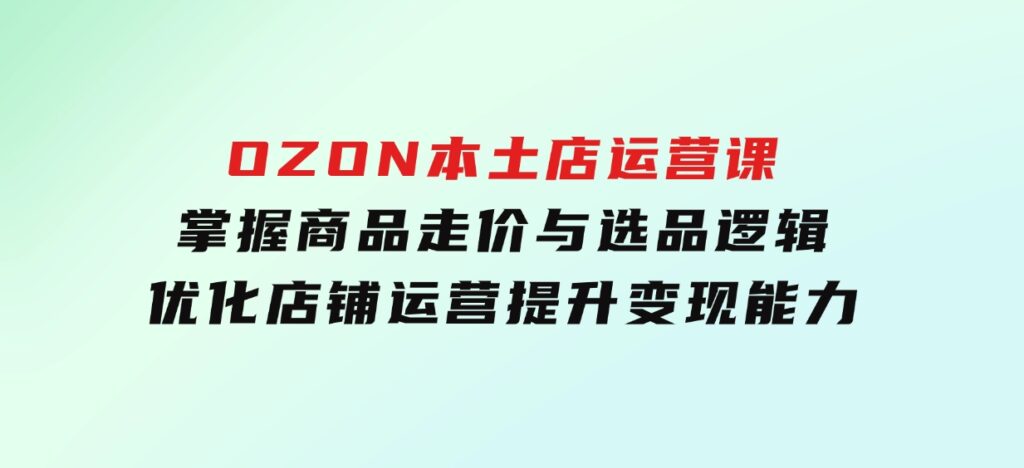 OZON本土店运营课，掌握商品走价与选品逻辑，优化店铺运营，提升变现能力-云际资源网