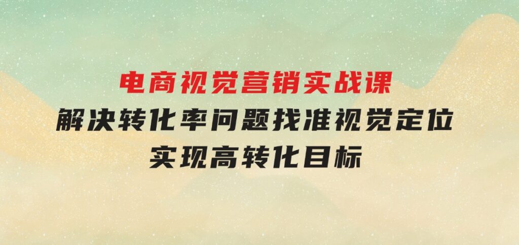 电商视觉营销实战课，解决转化率问题，找准视觉定位，实现高转化目标-云际资源网