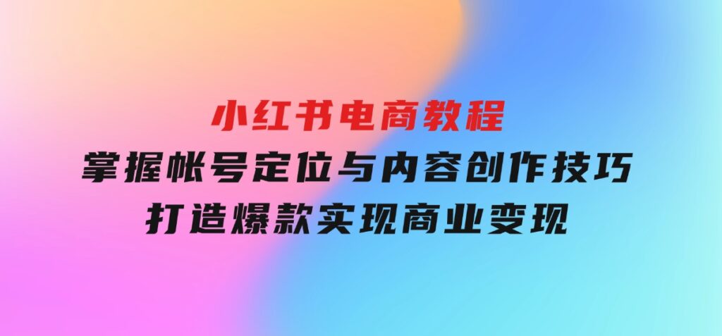 小红书电商教程，掌握帐号定位与内容创作技巧，打造爆款，实现商业变现-云际资源网