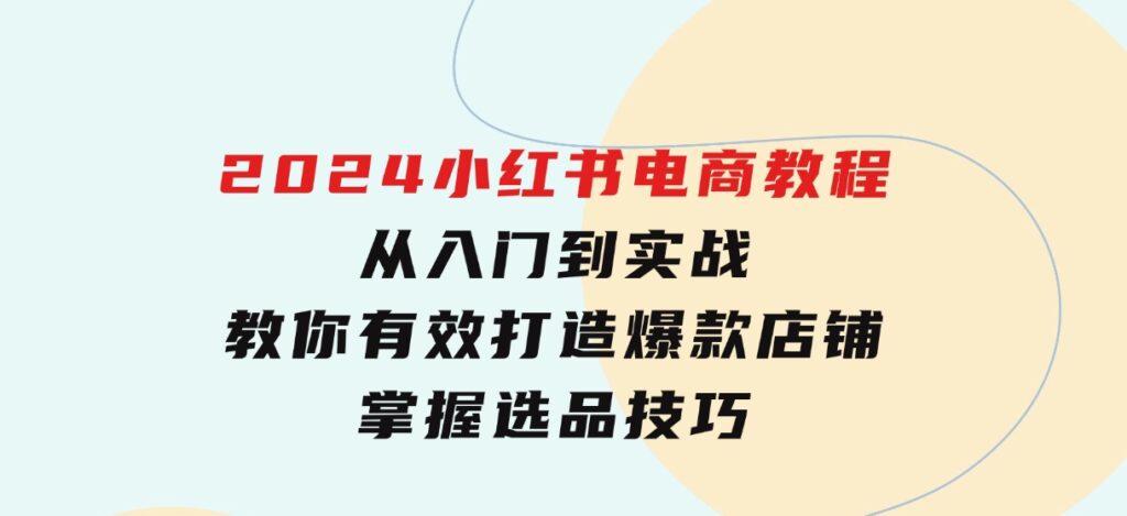 2024小红书电商教程，从入门到实战，教你有效打造爆款店铺，掌握选品技巧-云际资源网
