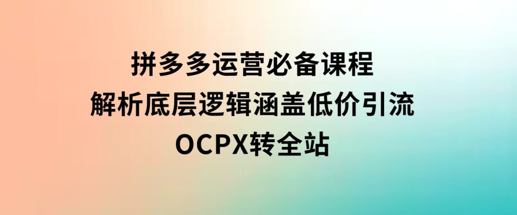 拼多多运营必备课程，解析底层逻辑，涵盖低价引流、OCPX转全站-云际资源网