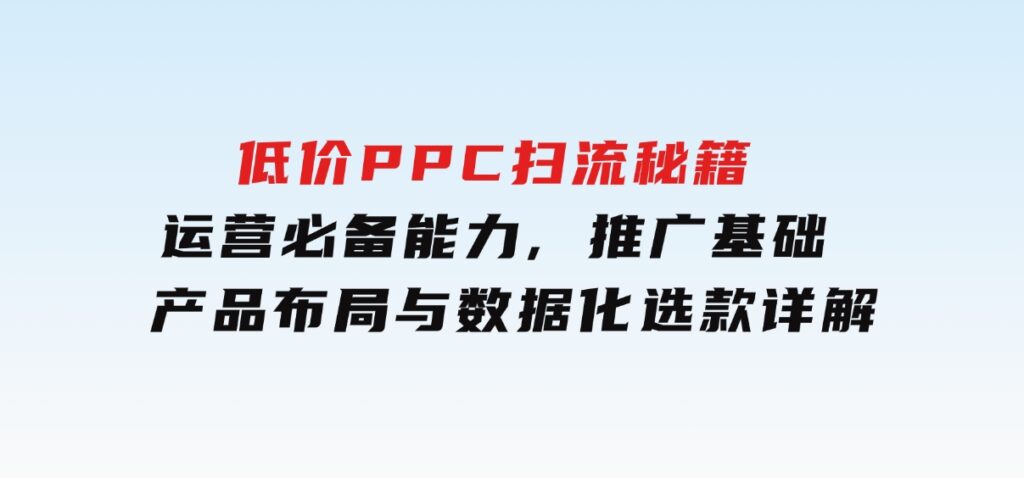 低价PPC扫流秘籍：运营必备能力,推广基础,产品布局与数据化选款详解-云际资源网