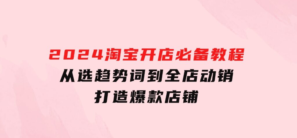 2024淘宝开店必备教程，从选趋势词到全店动销，打造爆款店铺-云际资源网