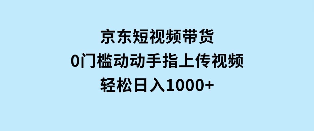 京东短视频带货，0门槛，动动手指上传视频，轻松日入1000+-云际资源网