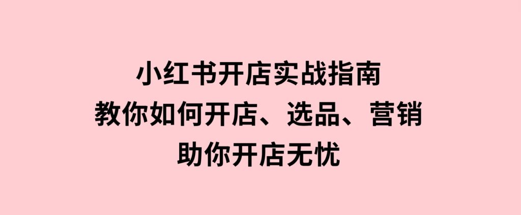 小红书开店实战指南：教你如何开店、选品、营销等，助你开店无忧-云际资源网
