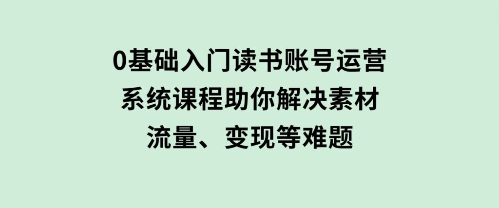 0基础入门读书账号运营，系统课程助你解决素材、流量、变现等难题-云际资源网