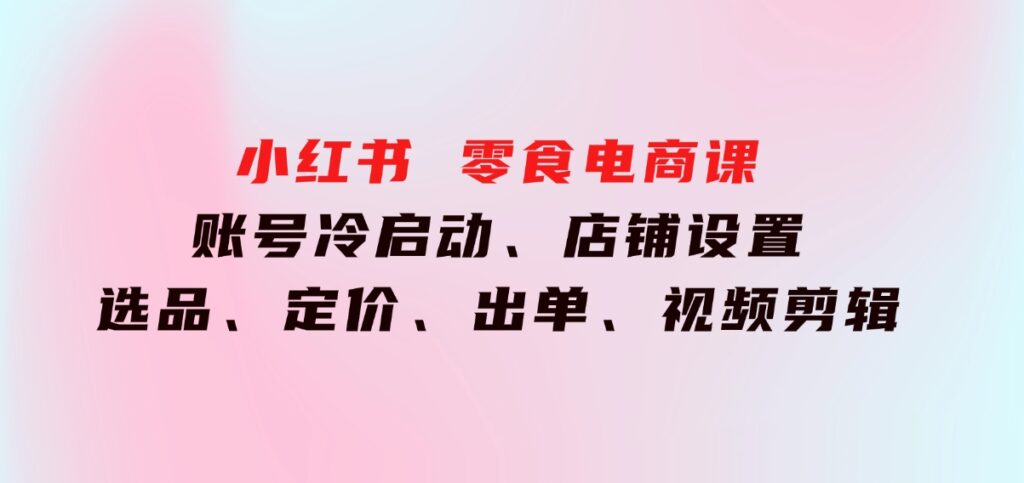 小红书零食电商课：账号冷启动、店铺设置、选品、定价、出单、视频剪辑-云际资源网