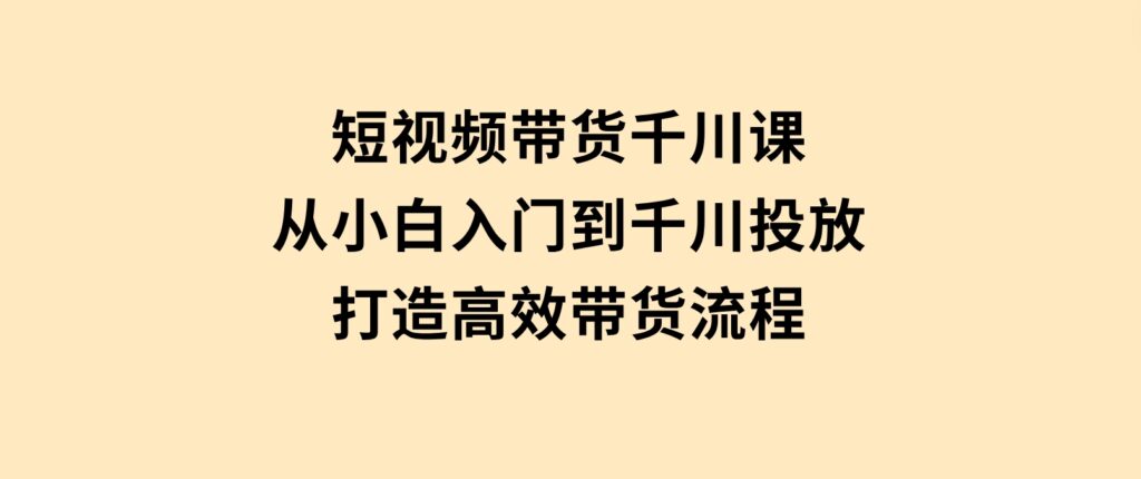 短视频带货千川课，从小白入门到千川投放，打造高效带货流程-云际资源网