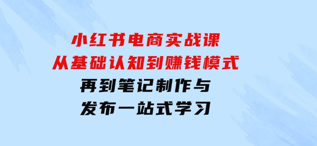小红书电商实战课，从基础认知到赚钱模式，再到笔记制作与发布一站式学习-云际资源网