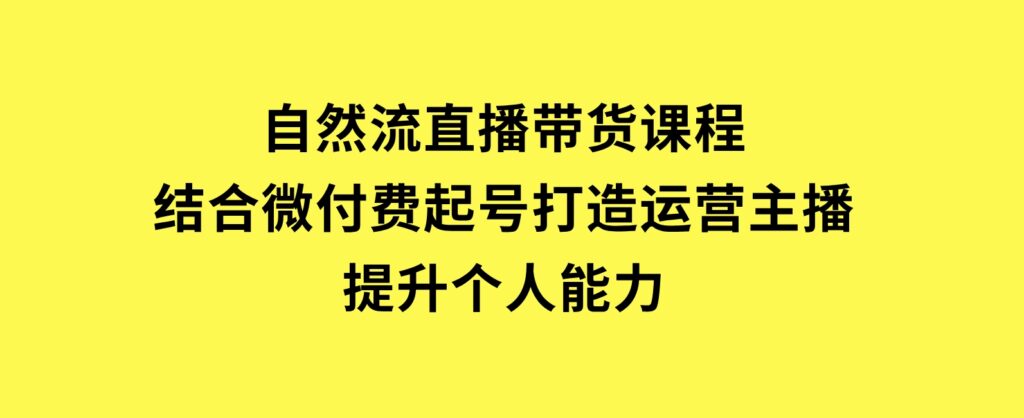 自然流直播带货课程，结合微付费起号，打造运营主播，提升个人能力-云际资源网