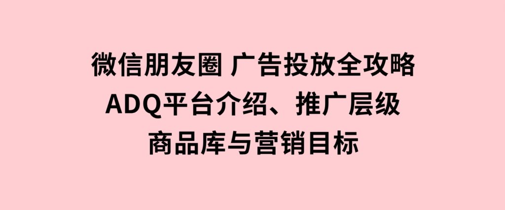 微信朋友圈广告投放全攻略：ADQ平台介绍、推广层级、商品库与营销目标-云际资源网