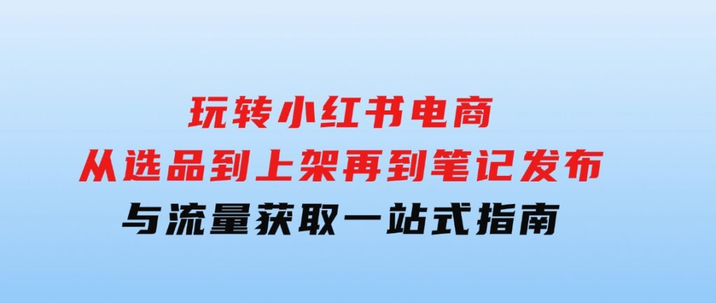 玩转小红书电商：从选品到上架，再到笔记发布与流量获取，一站式指南-云际资源网