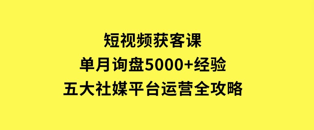 短视频获客课，单月询盘5000+经验，五大社媒平台运营全攻略-云际资源网