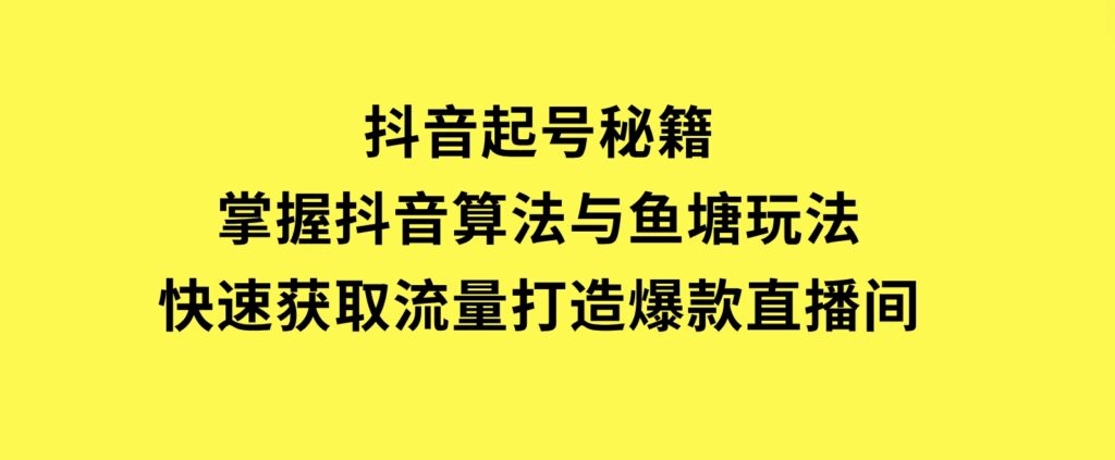 抖音起号秘籍，掌握抖音算法与鱼塘玩法，快速获取流量，打造爆款直播间-云际资源网