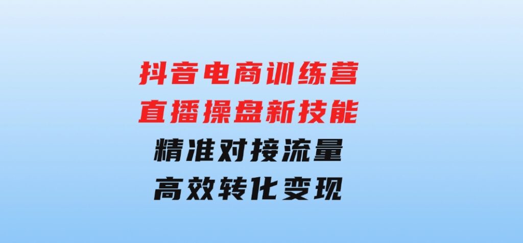 抖音电商训练营：直播操盘新技能，精准对接流量，高效转化变现-云际资源网