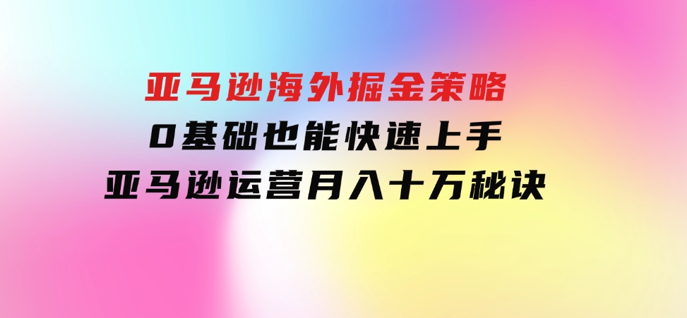 亚马逊海外掘金策略，0基础也能快速上手，亚马逊运营月入十万秘诀-云际资源网