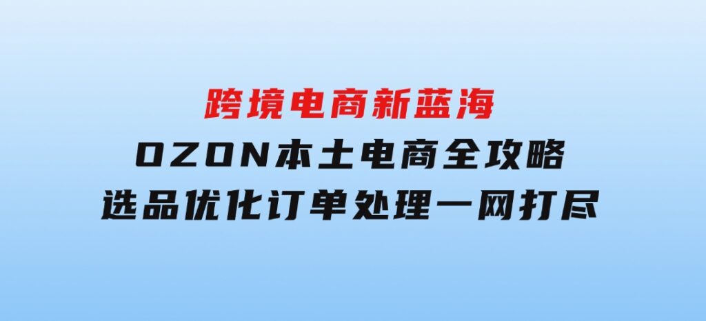 跨境电商新蓝海：OZON本土电商全攻略，选品优化订单处理一网打尽-云际资源网