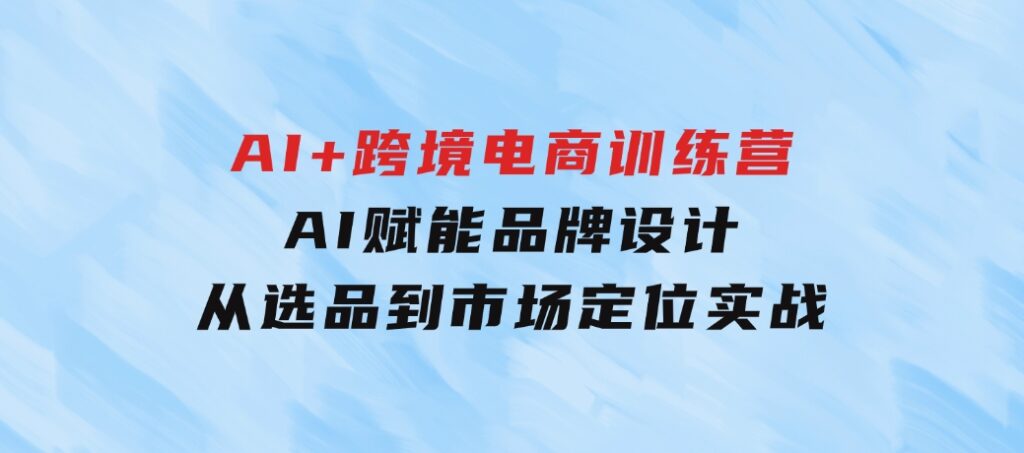 AI+跨境电商训练营：AI赋能品牌设计，从选品到市场定位实战-云际资源网
