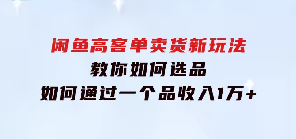 闲鱼高客单卖货新玩法，教你如何选品，如何通过一个品收入1万+-云际资源网