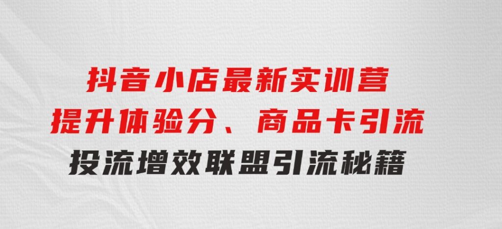 抖音小店最新实训营，提升体验分、商品卡引流，投流增效，联盟引流秘籍-云际资源网