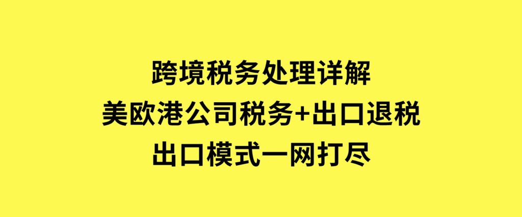 跨境税务处理详解：美欧港公司税务+出口退税+出口模式一网打尽-云际资源网