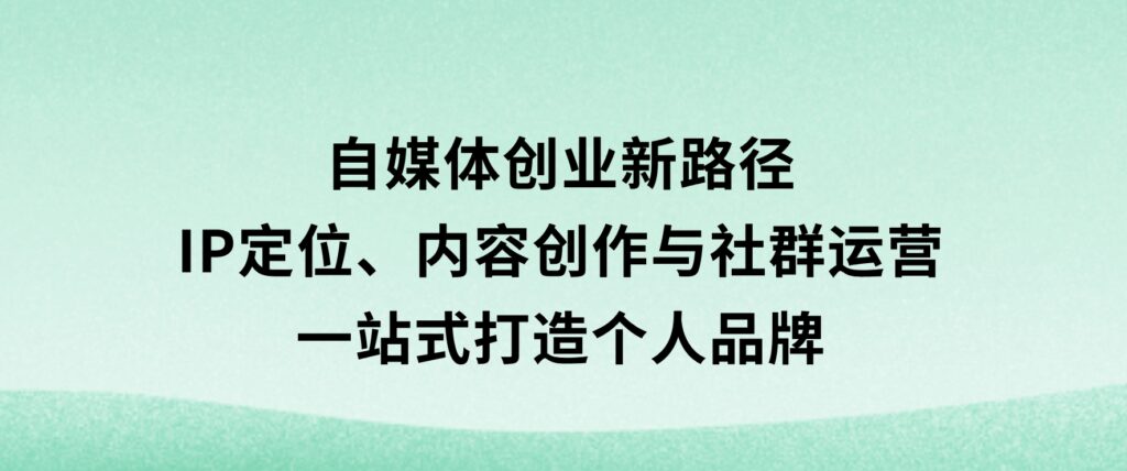自媒体创业新路径：IP定位、内容创作与社群运营，一站式打造个人品牌-云际资源网
