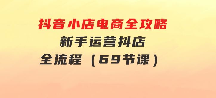 抖音小店电商全攻略，新手运营抖店全流程（69节课）-云际资源网