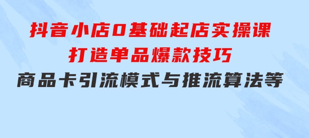 抖音小店0基础起店实操课，打造单品爆款技巧、商品卡引流模式与推流算法等-云际资源网