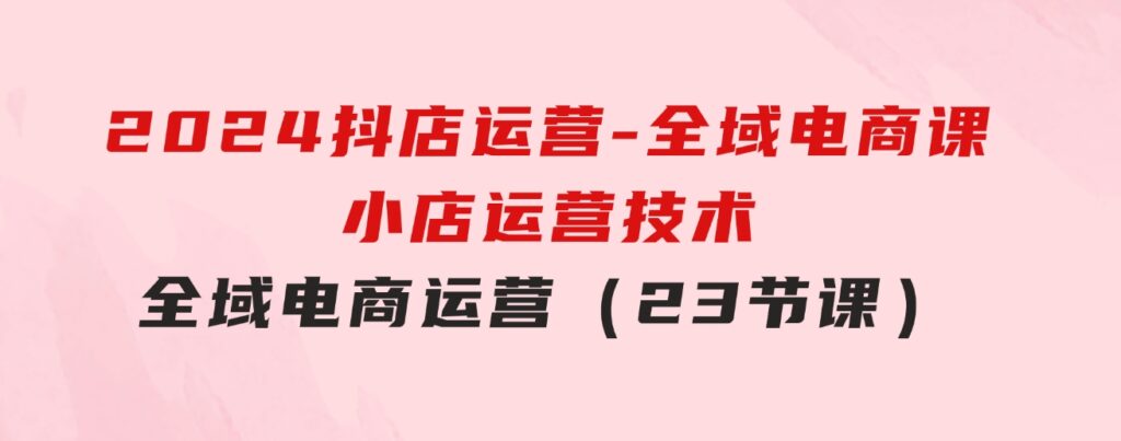 2024抖店运营-全域电商课，小店运营技术，全域电商运营（23节课）-云际资源网
