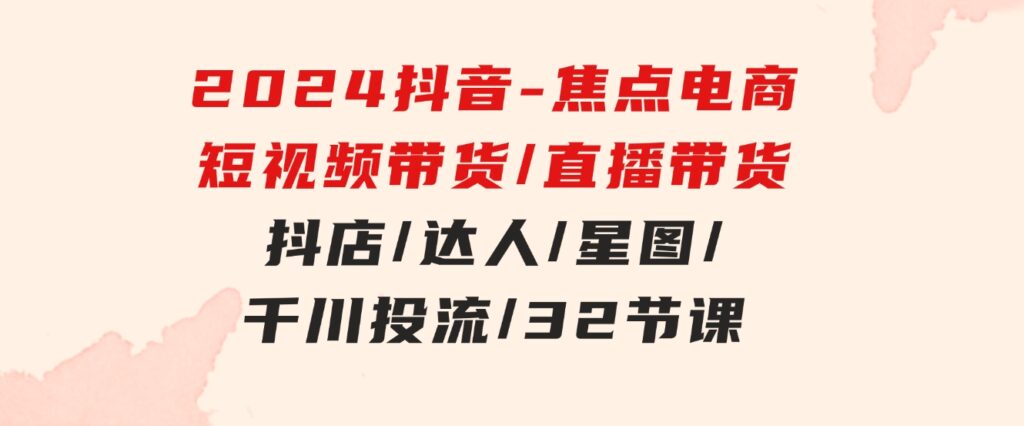 2024抖音-焦点电商：短视频带货/直播带货/抖店/达人/星图/千川投流/32节课-云际资源网